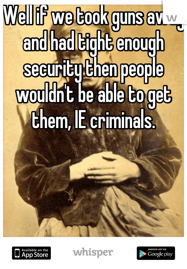 Well if we took guns away and had tight enough security then people wouldn't be able to get them, IE criminals.