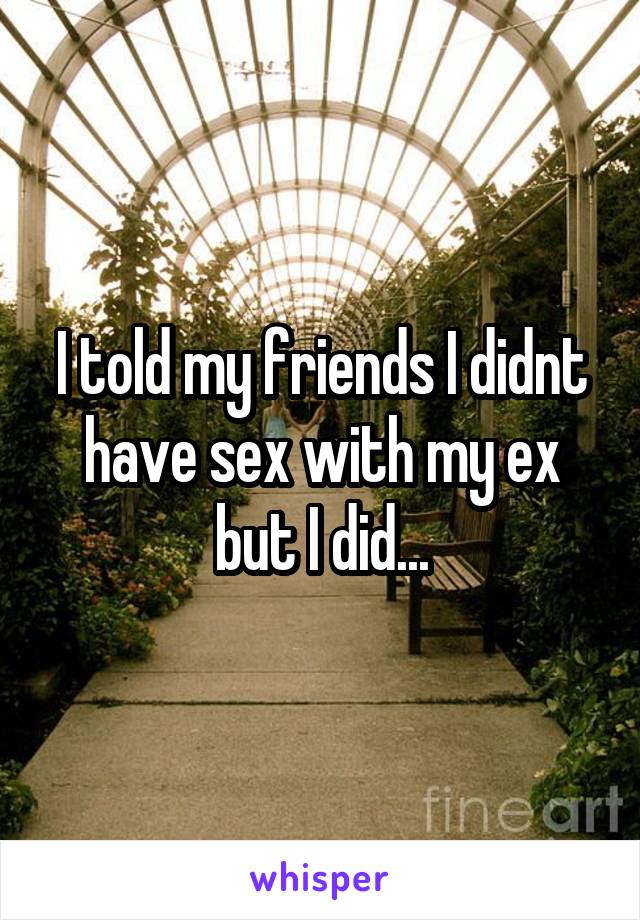 I told my friends I didnt have sex with my ex but I did...