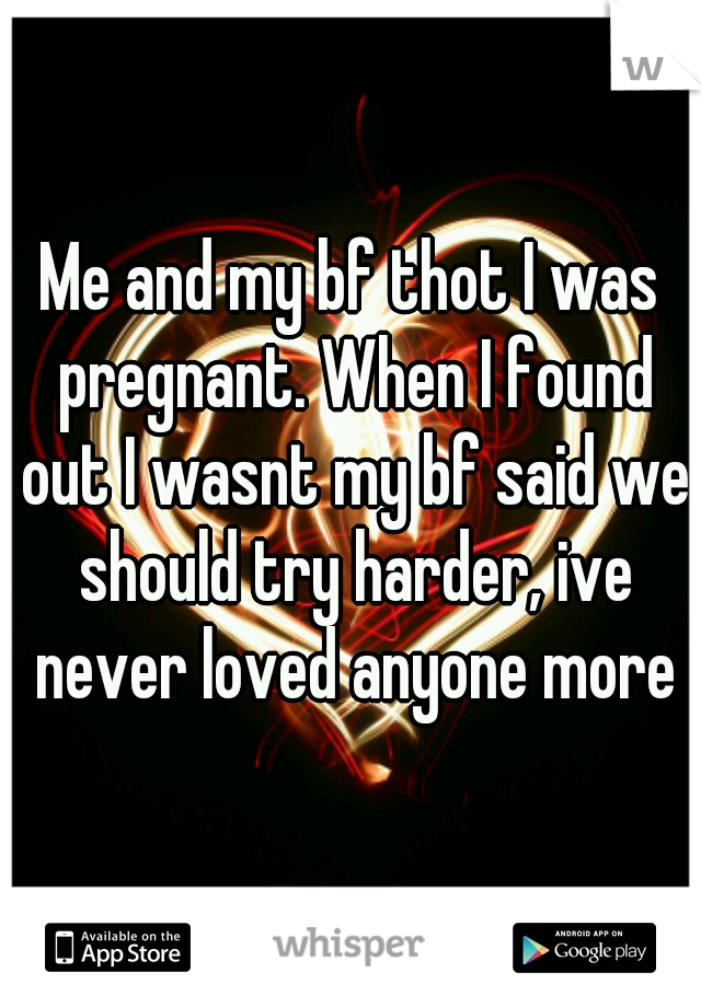 Me and my bf thot I was pregnant. When I found out I wasnt my bf said we should try harder, ive never loved anyone more