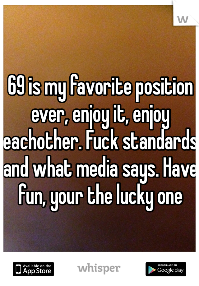 69 is my favorite position ever, enjoy it, enjoy eachother. Fuck standards and what media says. Have fun, your the lucky one