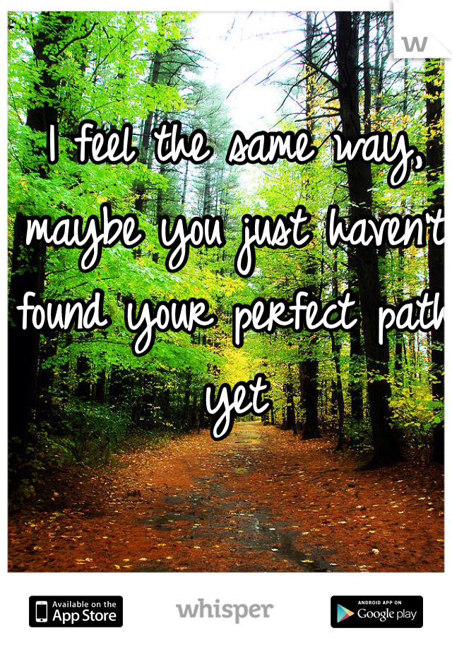 I feel the same way, maybe you just haven't found your perfect path yet 