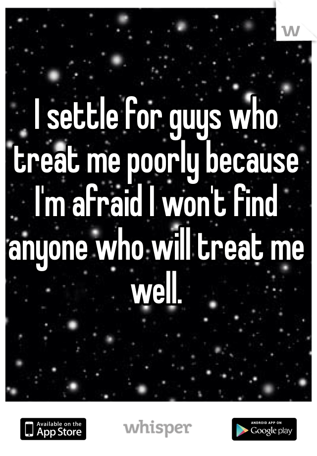 I settle for guys who treat me poorly because I'm afraid I won't find anyone who will treat me well. 