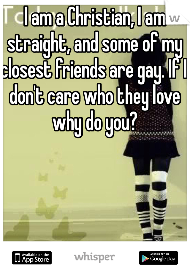 I am a Christian, I am straight, and some of my closest friends are gay. If I don't care who they love why do you? 