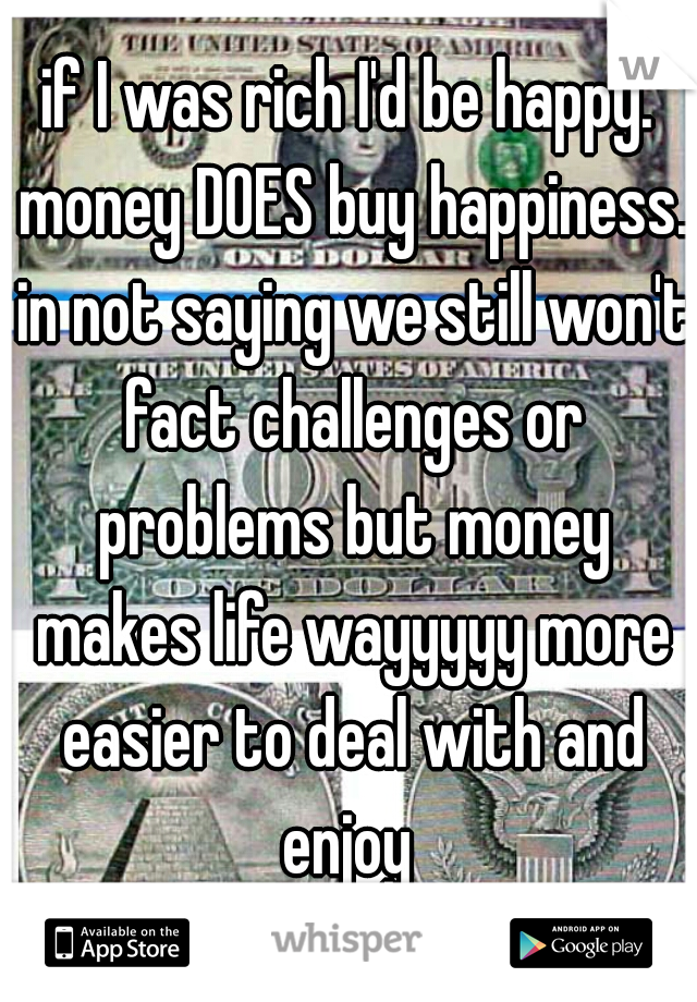 if I was rich I'd be happy. money DOES buy happiness. in not saying we still won't fact challenges or problems but money makes life wayyyyy more easier to deal with and enjoy 