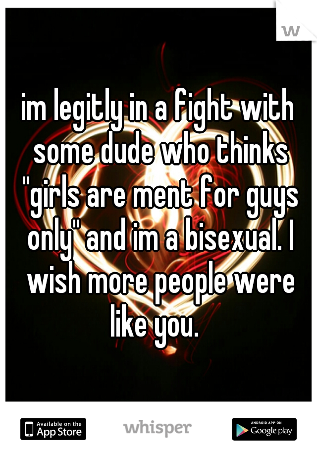 im legitly in a fight with some dude who thinks "girls are ment for guys only" and im a bisexual. I wish more people were like you.  