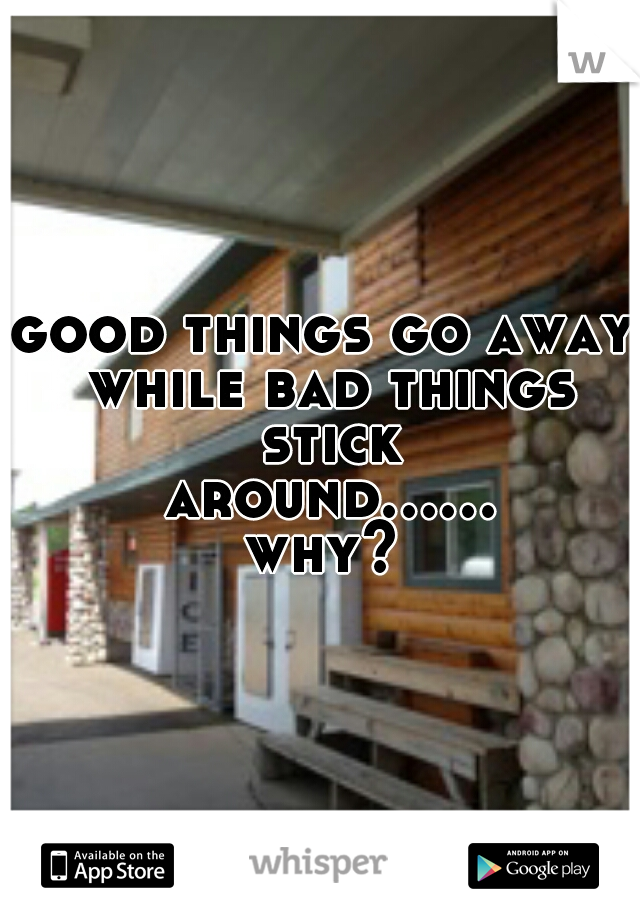 good things go away while bad things stick around...... why? 
