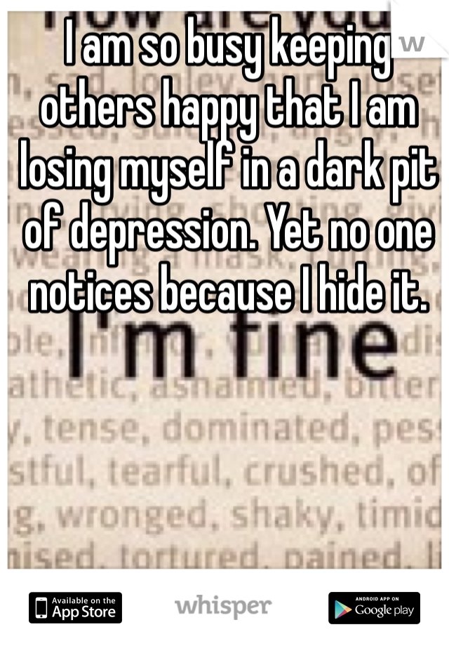 I am so busy keeping others happy that I am losing myself in a dark pit of depression. Yet no one notices because I hide it.
