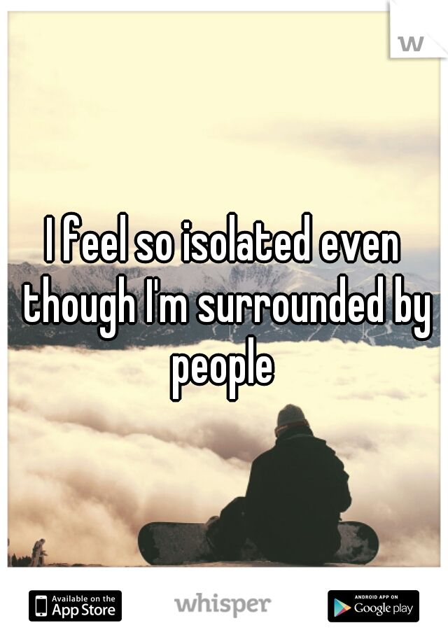 I feel so isolated even though I'm surrounded by people 
