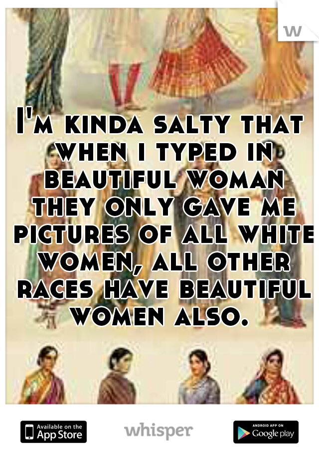 I'm kinda salty that when i typed in beautiful woman they only gave me pictures of all white women, all other races have beautiful women also. 