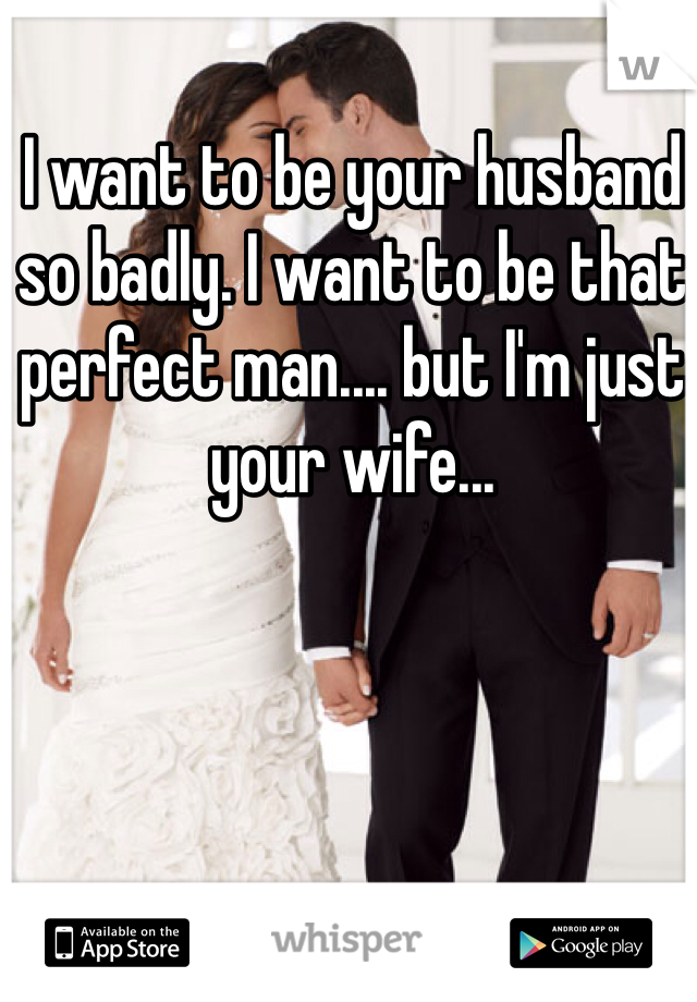 I want to be your husband so badly. I want to be that perfect man.... but I'm just your wife...