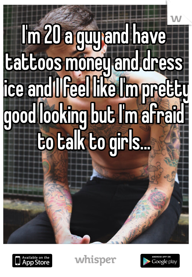 I'm 20 a guy and have tattoos money and dress nice and I feel like I'm pretty good looking but I'm afraid to talk to girls... 
