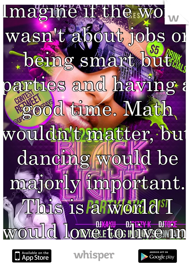 Imagine if the world wasn't about jobs or being smart but parties and having a good time. Math wouldn't matter, but dancing would be majorly important. This is a world I would love to live in.
