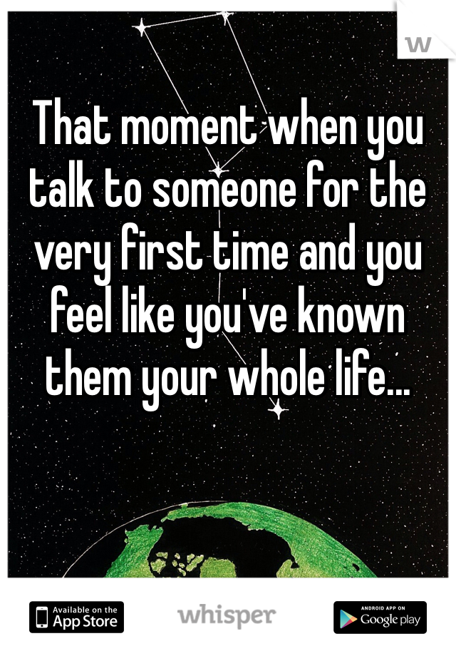 
That moment when you talk to someone for the very first time and you feel like you've known them your whole life...