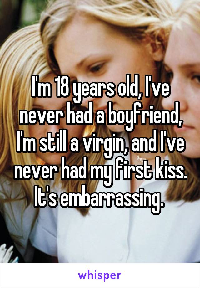 I'm 18 years old, I've never had a boyfriend, I'm still a virgin, and I've never had my first kiss. It's embarrassing. 