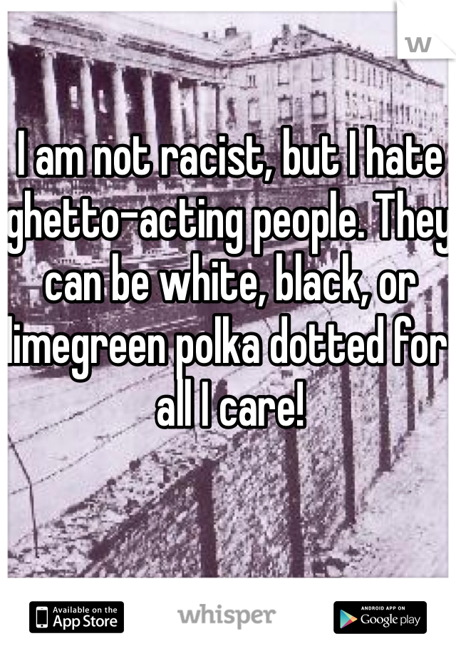 I am not racist, but I hate ghetto-acting people. They can be white, black, or limegreen polka dotted for all I care!