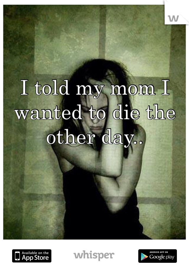I told my mom I wanted to die the other day.. 