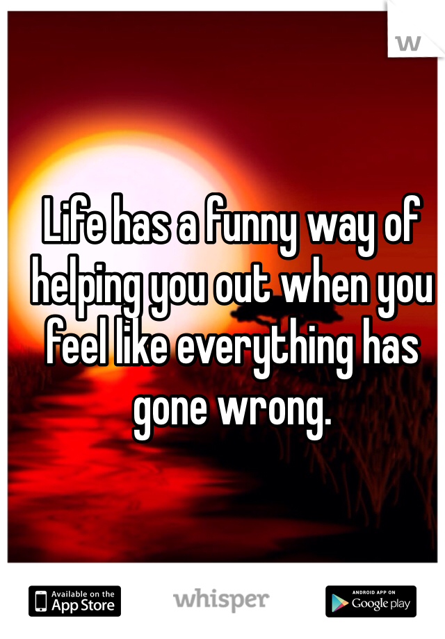 Life has a funny way of helping you out when you feel like everything has gone wrong. 
