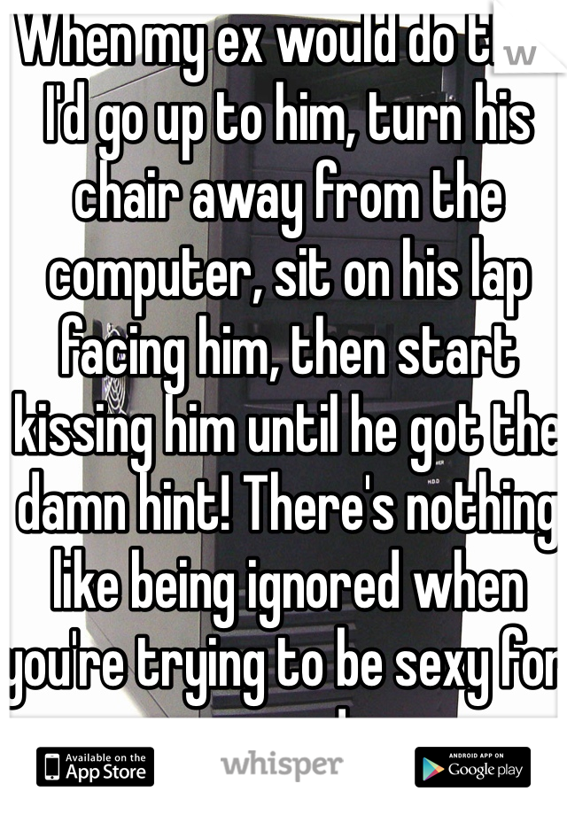 When my ex would do that I'd go up to him, turn his chair away from the computer, sit on his lap facing him, then start kissing him until he got the damn hint! There's nothing like being ignored when you're trying to be sexy for a guy! 