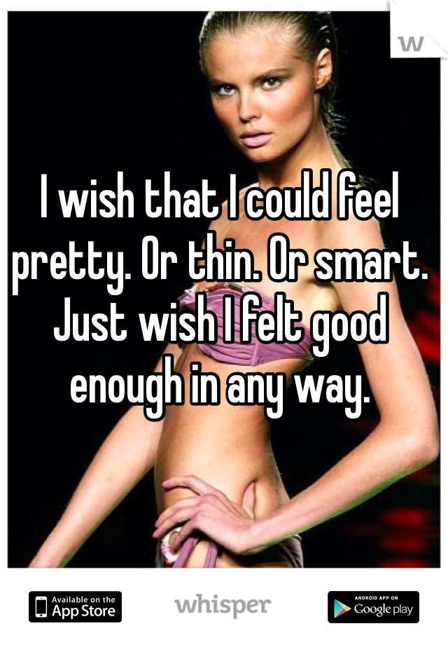 I wish that I could feel pretty. Or thin. Or smart. Just wish I felt good enough in any way.