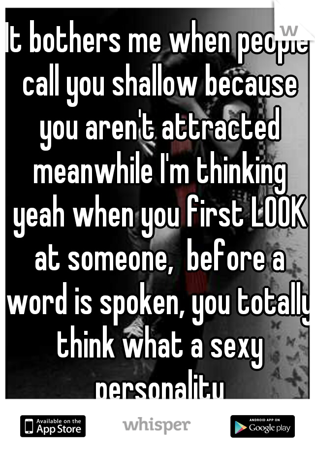 It bothers me when people call you shallow because you aren't attracted meanwhile I'm thinking yeah when you first LOOK at someone,  before a word is spoken, you totally think what a sexy personality