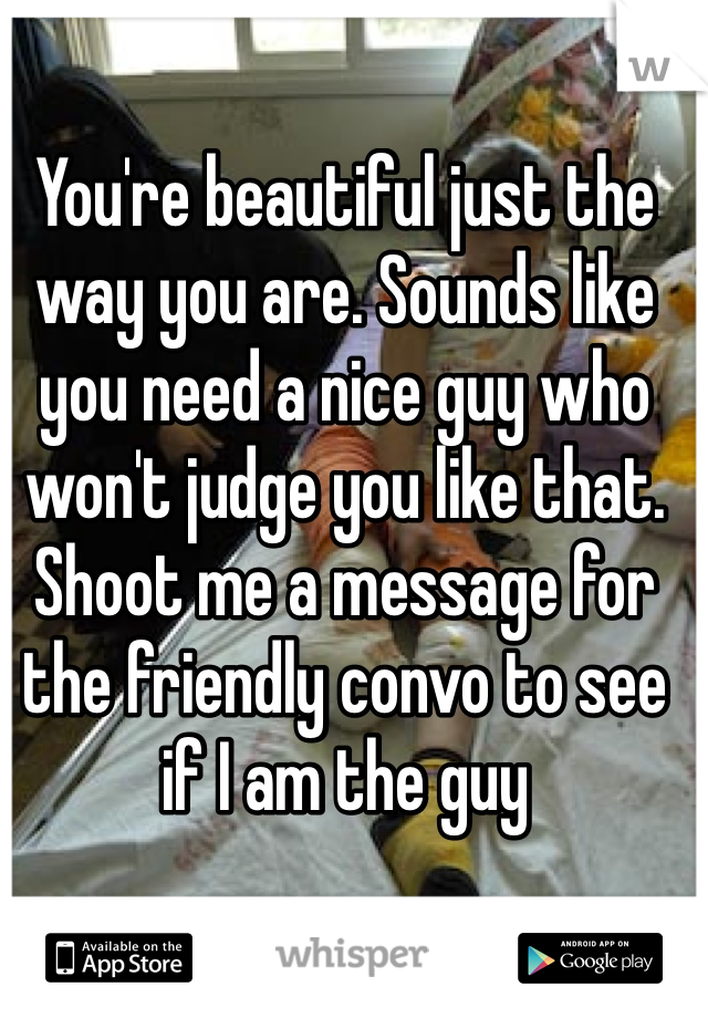 You're beautiful just the way you are. Sounds like you need a nice guy who won't judge you like that. Shoot me a message for the friendly convo to see if I am the guy