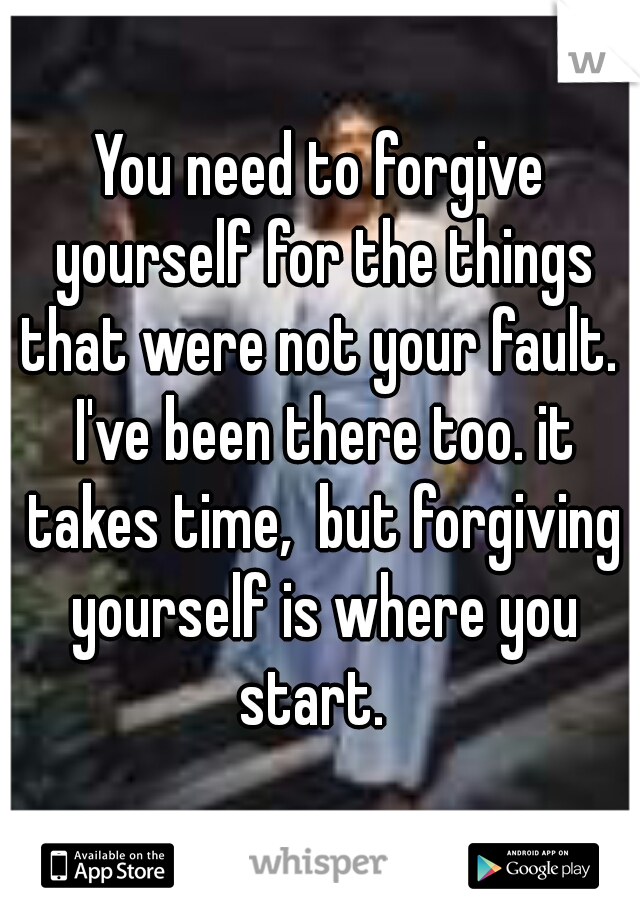 You need to forgive yourself for the things that were not your fault.  I've been there too. it takes time,  but forgiving yourself is where you start.  
