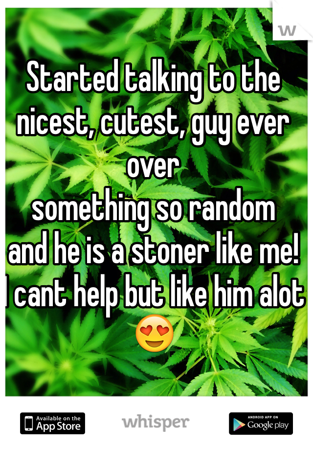 Started talking to the
nicest, cutest, guy ever over
something so random
and he is a stoner like me!
I cant help but like him alot 😍