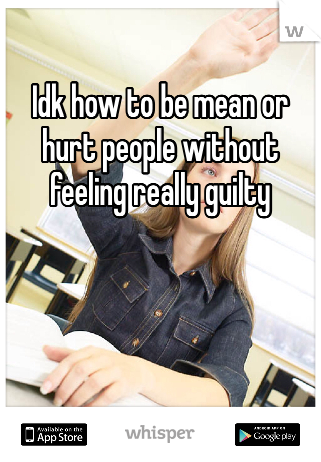 Idk how to be mean or hurt people without feeling really guilty