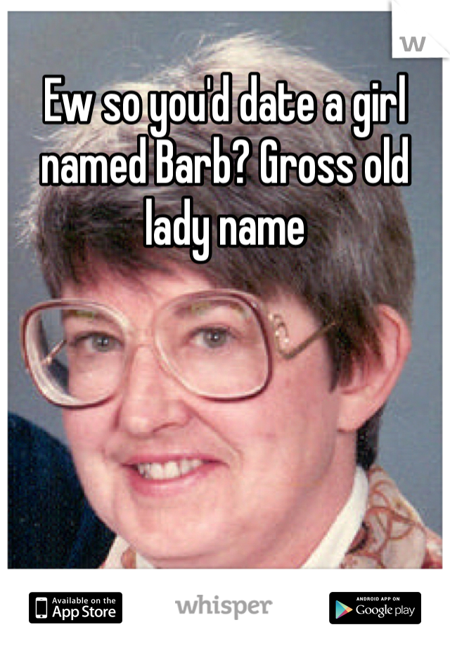 Ew so you'd date a girl named Barb? Gross old lady name