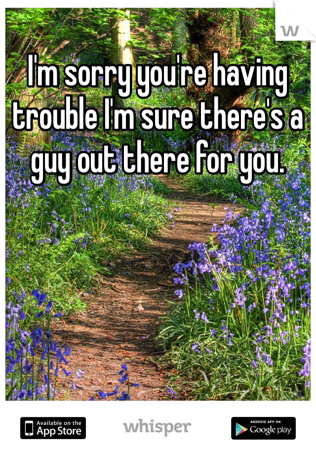 I'm sorry you're having trouble I'm sure there's a guy out there for you. 