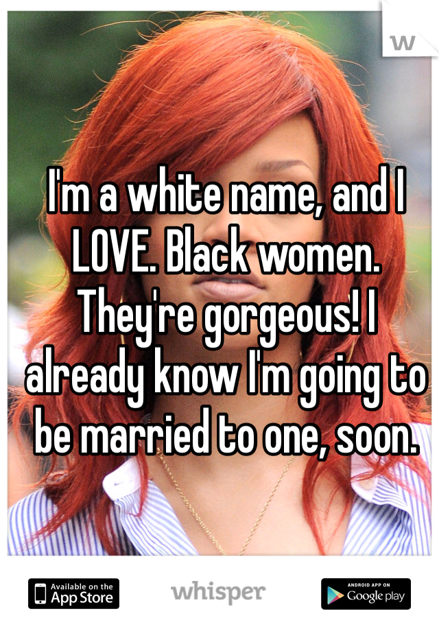 I'm a white name, and I LOVE. Black women. They're gorgeous! I already know I'm going to be married to one, soon. 