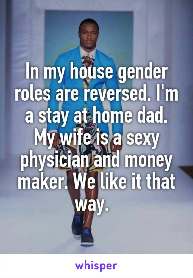 In my house gender roles are reversed. I'm a stay at home dad. My wife is a sexy physician and money maker. We like it that way.  