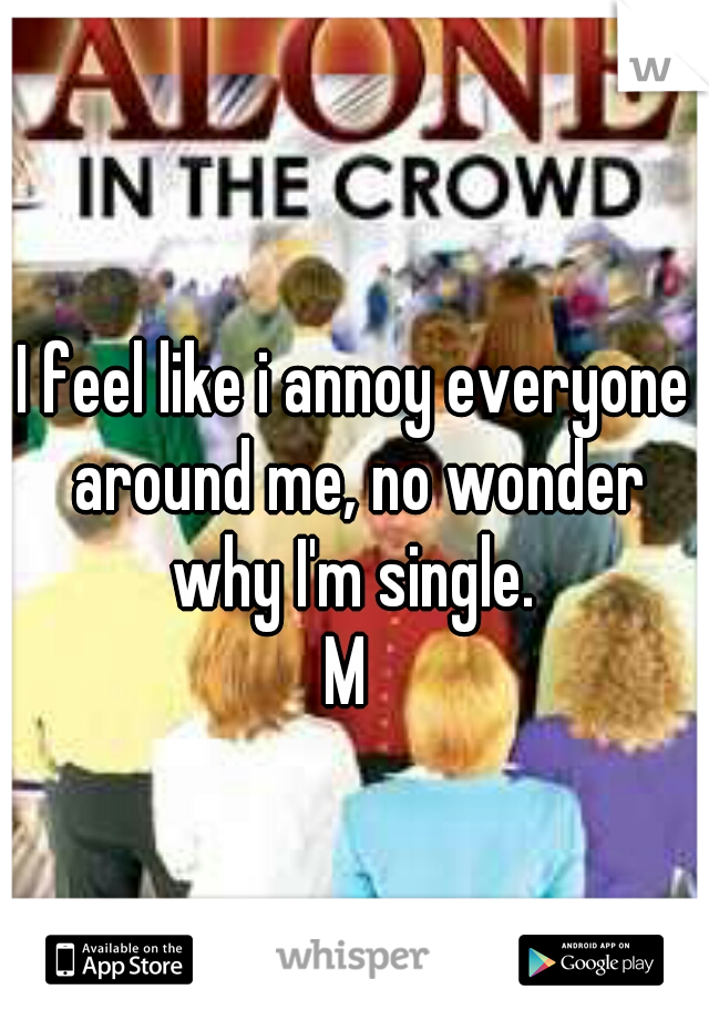 I feel like i annoy everyone around me, no wonder why I'm single. 
M 