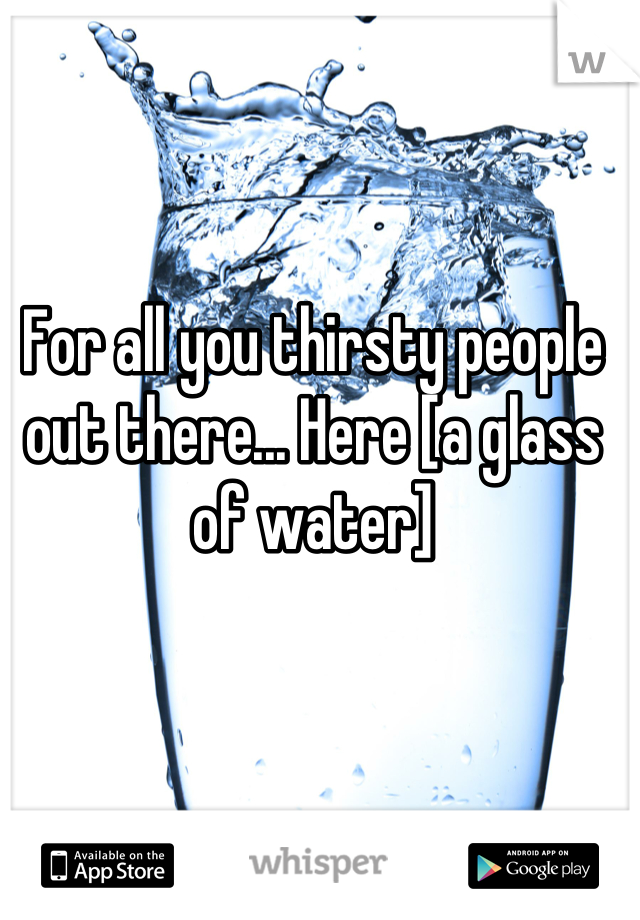 For all you thirsty people out there... Here [a glass of water]