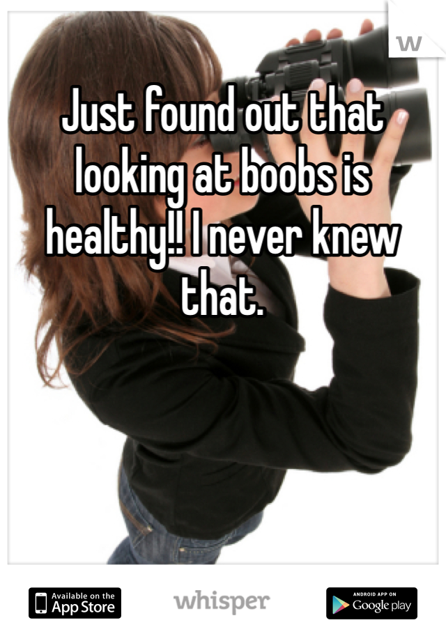 Just found out that looking at boobs is healthy!! I never knew that. 
