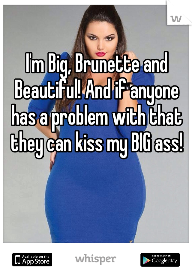 I'm Big, Brunette and Beautiful! And if anyone has a problem with that they can kiss my BIG ass! 