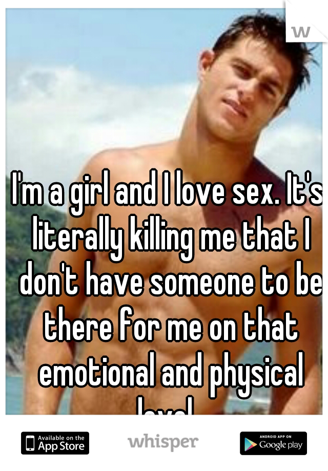 I'm a girl and I love sex. It's literally killing me that I don't have someone to be there for me on that emotional and physical level. 