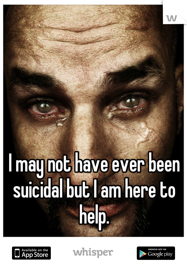 I may not have ever been suicidal but I am here to help.