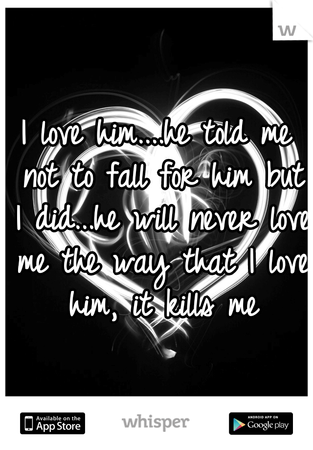 I love him....he told me not to fall for him but I did...he will never love me the way that I love him, it kills me