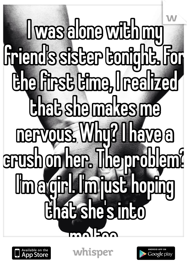 I was alone with my friend's sister tonight. For the first time, I realized that she makes me nervous. Why? I have a crush on her. The problem? I'm a girl. I'm just hoping that she's into
me too.