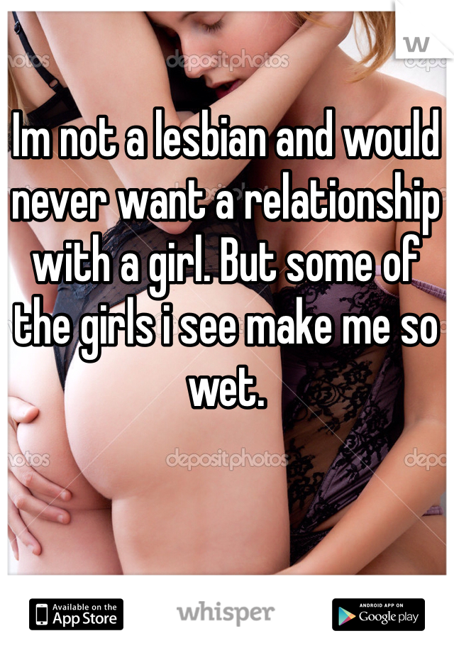 Im not a lesbian and would never want a relationship with a girl. But some of the girls i see make me so wet. 