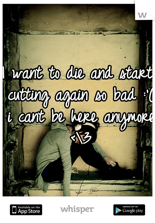 I want to die and start cutting again so bad :'( i cant be here anymore <\3