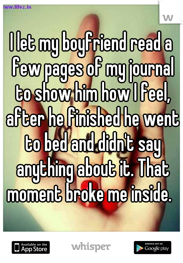 I let my boyfriend read a few pages of my journal to show him how I feel, after he finished he went to bed and didn't say anything about it. That moment broke me inside.  