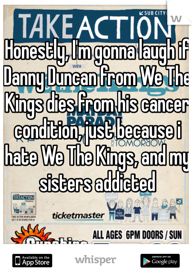 Honestly, I'm gonna laugh if Danny Duncan from We The Kings dies from his cancer condition, just because i hate We The Kings, and my sisters addicted