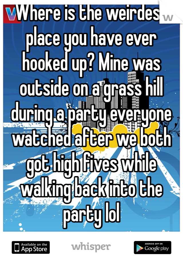 Where is the weirdest place you have ever hooked up? Mine was outside on a grass hill during a party everyone watched after we both got high fives while walking back into the party lol