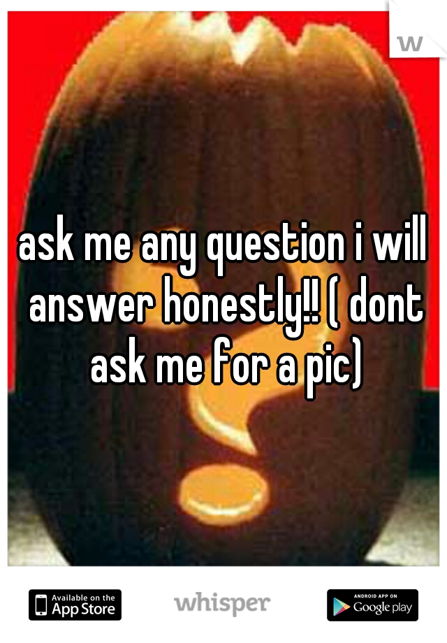 ask me any question i will answer honestly!! ( dont ask me for a pic)