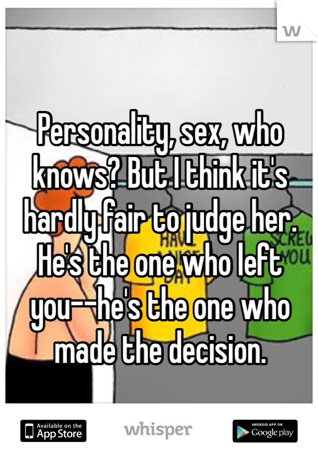 Personality, sex, who knows? But I think it's hardly fair to judge her. He's the one who left you--he's the one who made the decision.