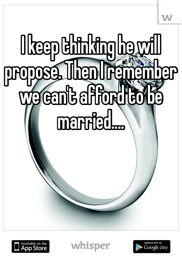 I keep thinking he will propose. Then I remember we can't afford to be married.... 