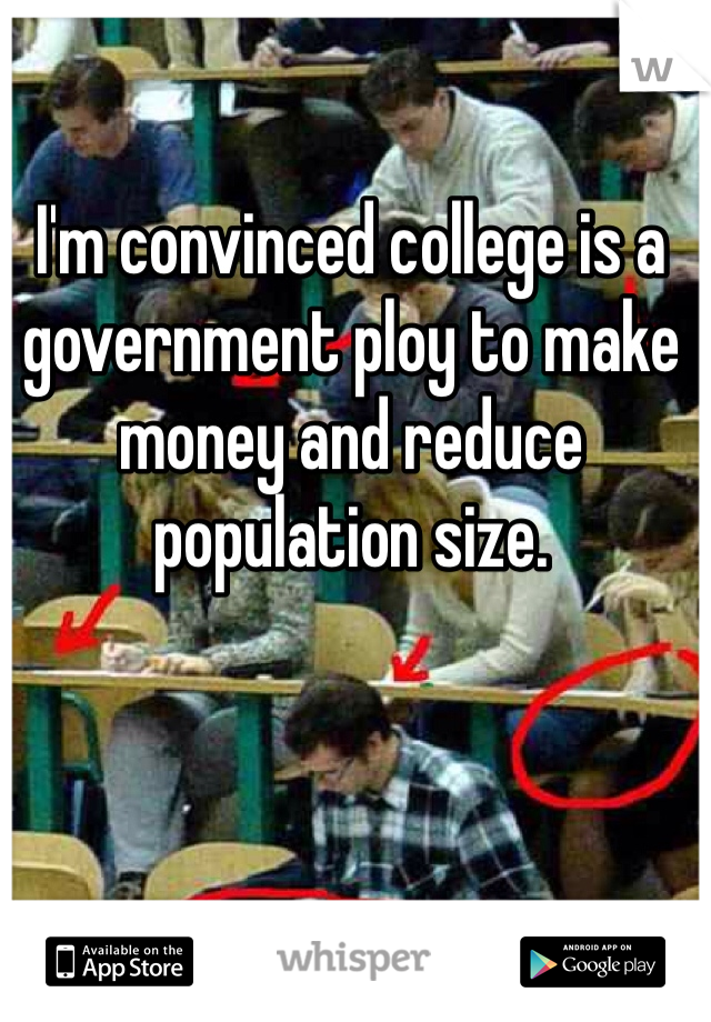 I'm convinced college is a government ploy to make money and reduce population size.