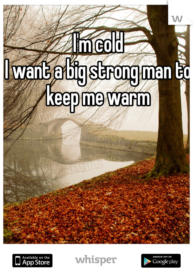I'm cold 
I want a big strong man to keep me warm 
